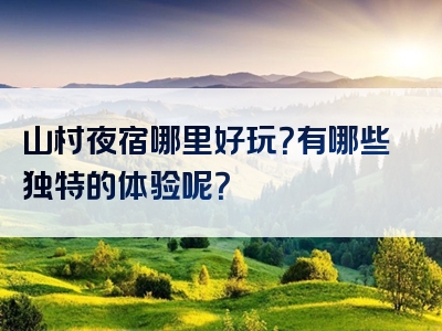 山村夜宿哪里好玩？有哪些独特的体验呢？