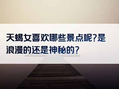 天蝎女喜欢哪些景点呢？是浪漫的还是神秘的？