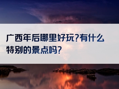 广西年后哪里好玩？有什么特别的景点吗？