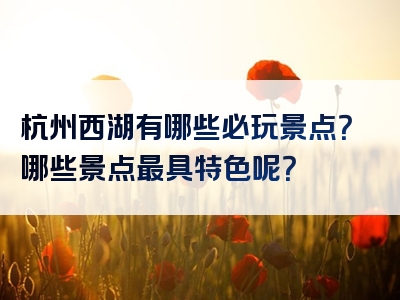 杭州西湖有哪些必玩景点？哪些景点最具特色呢？