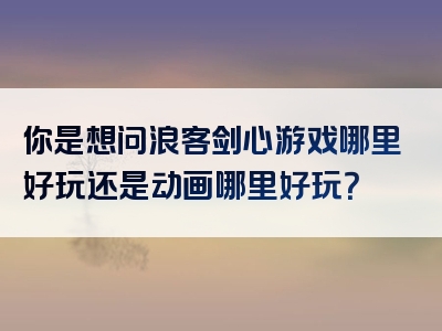 你是想问浪客剑心游戏哪里好玩还是动画哪里好玩？