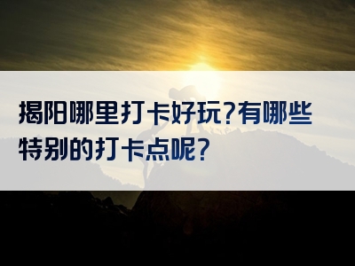 揭阳哪里打卡好玩？有哪些特别的打卡点呢？