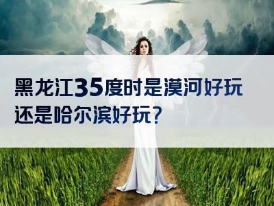 黑龙江35度时是漠河好玩还是哈尔滨好玩？