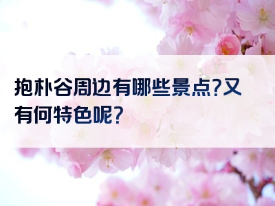 抱朴谷周边有哪些景点？又有何特色呢？
