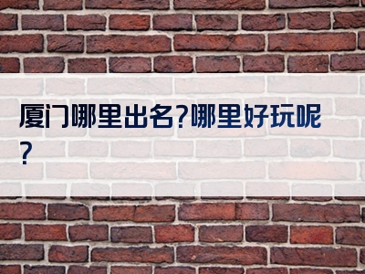 厦门哪里出名？哪里好玩呢？
