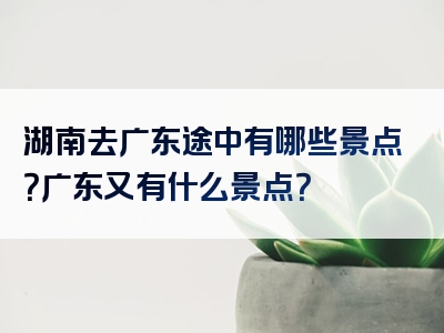 湖南去广东途中有哪些景点？广东又有什么景点？
