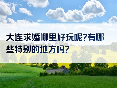 大连求婚哪里好玩呢？有哪些特别的地方吗？