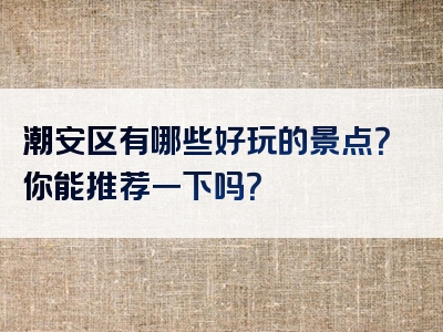 潮安区有哪些好玩的景点？你能推荐一下吗？