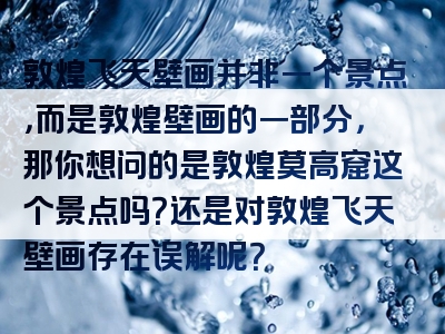 敦煌飞天壁画并非一个景点，而是敦煌壁画的一部分，那你想问的是敦煌莫高窟这个景点吗？还是对敦煌飞天壁画存在误解呢？