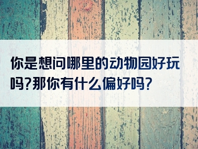 你是想问哪里的动物园好玩吗？那你有什么偏好吗？