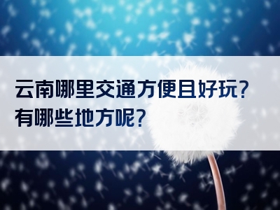 云南哪里交通方便且好玩？有哪些地方呢？