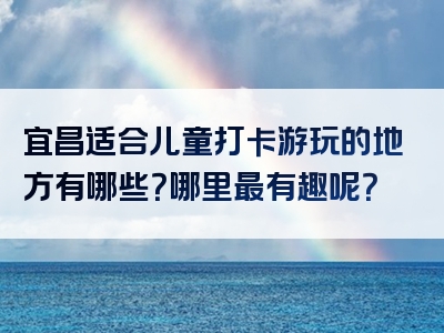 宜昌适合儿童打卡游玩的地方有哪些？哪里最有趣呢？