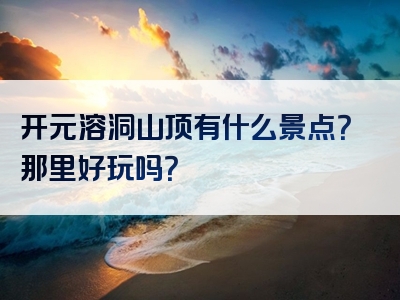 开元溶洞山顶有什么景点？那里好玩吗？
