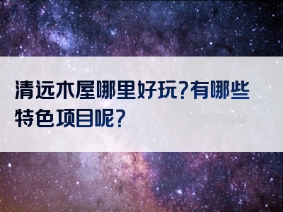 清远木屋哪里好玩？有哪些特色项目呢？