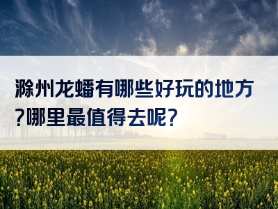滁州龙蟠有哪些好玩的地方？哪里最值得去呢？
