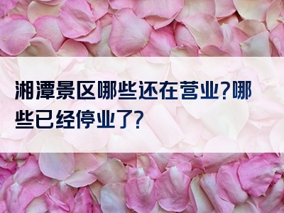 湘潭景区哪些还在营业？哪些已经停业了？