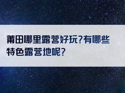 莆田哪里露营好玩？有哪些特色露营地呢？