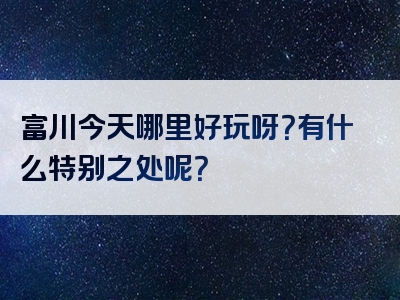 富川今天哪里好玩呀？有什么特别之处呢？