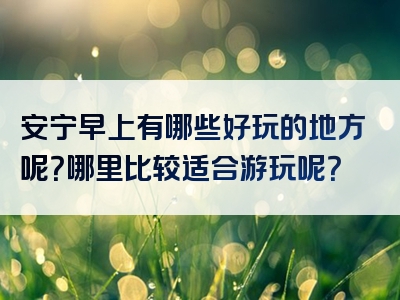 安宁早上有哪些好玩的地方呢？哪里比较适合游玩呢？