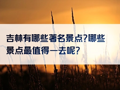 吉林有哪些著名景点？哪些景点最值得一去呢？