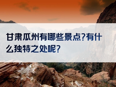甘肃瓜州有哪些景点？有什么独特之处呢？