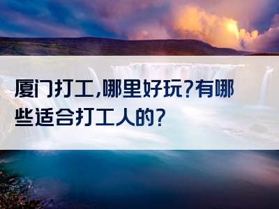 厦门打工，哪里好玩？有哪些适合打工人的？