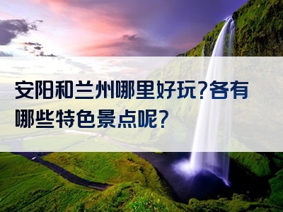 安阳和兰州哪里好玩？各有哪些特色景点呢？