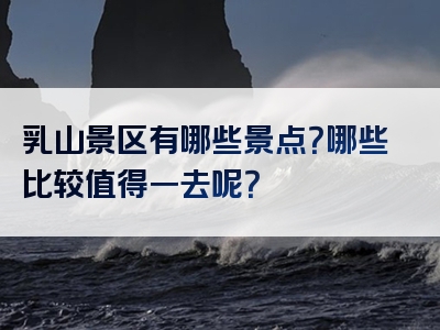 乳山景区有哪些景点？哪些比较值得一去呢？