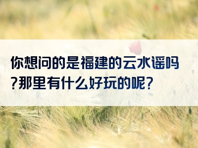 你想问的是福建的云水谣吗？那里有什么好玩的呢？