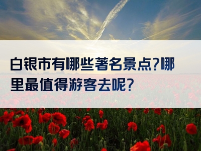 白银市有哪些著名景点？哪里最值得游客去呢？