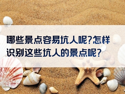 哪些景点容易坑人呢？怎样识别这些坑人的景点呢？