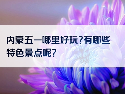 内蒙五一哪里好玩？有哪些特色景点呢？