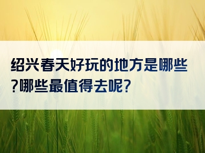 绍兴春天好玩的地方是哪些？哪些最值得去呢？