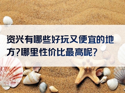 资兴有哪些好玩又便宜的地方？哪里性价比最高呢？