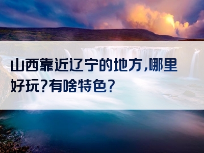 山西靠近辽宁的地方，哪里好玩？有啥特色？
