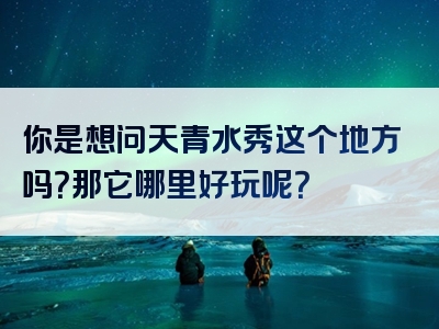 你是想问天青水秀这个地方吗？那它哪里好玩呢？