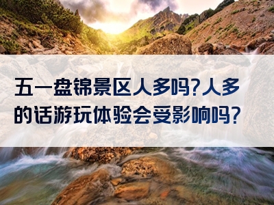 五一盘锦景区人多吗？人多的话游玩体验会受影响吗？