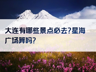 大连有哪些景点必去？星海广场算吗？