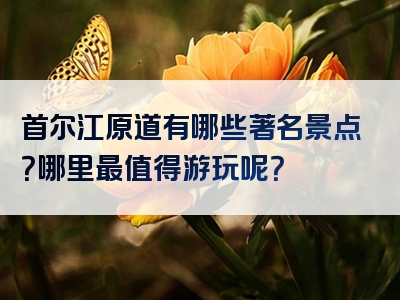 首尔江原道有哪些著名景点？哪里最值得游玩呢？