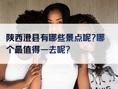 陕西澄县有哪些景点呢？哪个最值得一去呢？