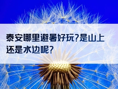 泰安哪里避暑好玩？是山上还是水边呢？