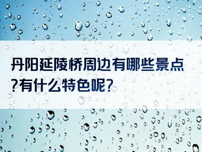 丹阳延陵桥周边有哪些景点？有什么特色呢？