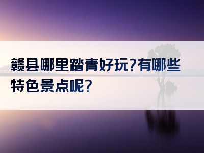 赣县哪里踏青好玩？有哪些特色景点呢？