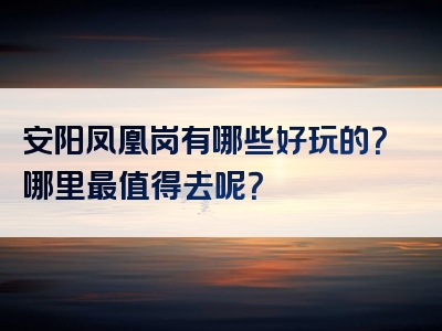 安阳凤凰岗有哪些好玩的？哪里最值得去呢？