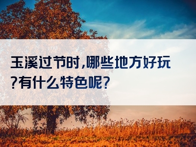 玉溪过节时，哪些地方好玩？有什么特色呢？
