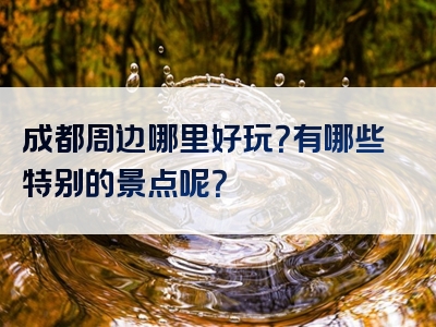 成都周边哪里好玩？有哪些特别的景点呢？