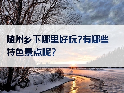 随州乡下哪里好玩？有哪些特色景点呢？