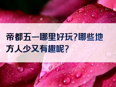 帝都五一哪里好玩？哪些地方人少又有趣呢？