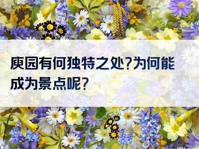 庾园有何独特之处？为何能成为景点呢？