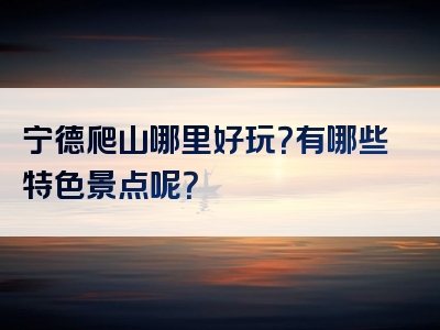 宁德爬山哪里好玩？有哪些特色景点呢？